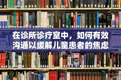 在诊所诊疗室中，如何有效沟通以缓解儿童患者的焦虑情绪？