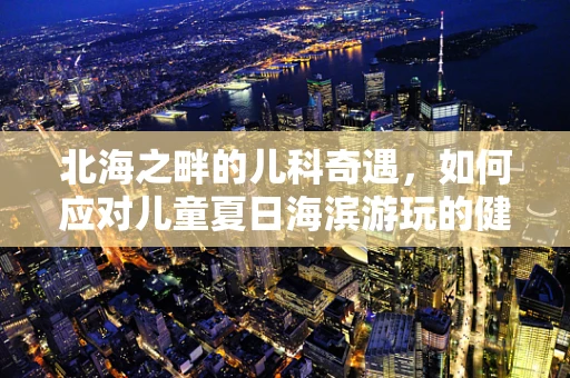北海之畔的儿科奇遇，如何应对儿童夏日海滨游玩的健康挑战？