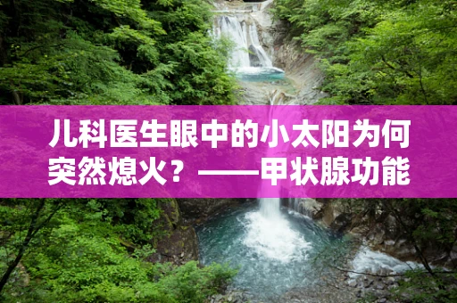 儿科医生眼中的小太阳为何突然熄火？——甲状腺功能亢进症的早期识别与干预