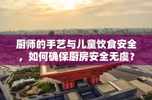 厨师的手艺与儿童饮食安全，如何确保厨房安全无虞？