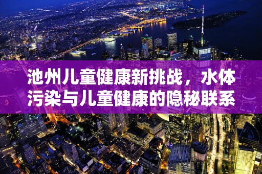 池州儿童健康新挑战，水体污染与儿童健康的隐秘联系