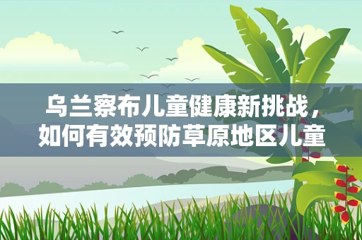 乌兰察布儿童健康新挑战，如何有效预防草原地区儿童呼吸道感染？