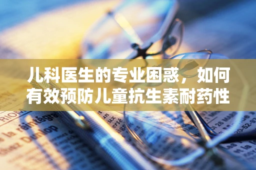 儿科医生的专业困惑，如何有效预防儿童抗生素耐药性？
