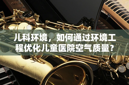 儿科环境，如何通过环境工程优化儿童医院空气质量？