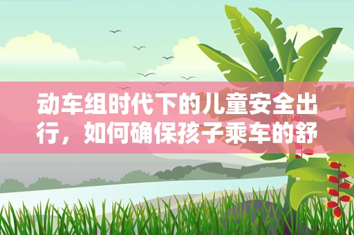 动车组时代下的儿童安全出行，如何确保孩子乘车的舒适与安全？