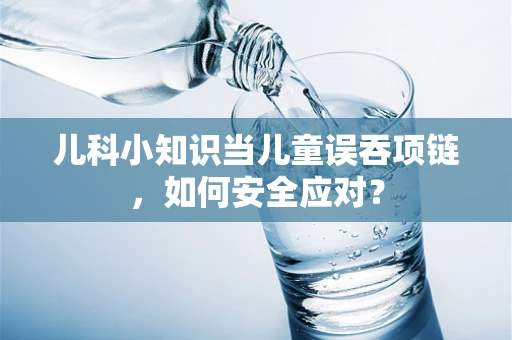 儿科小知识当儿童误吞项链，如何安全应对？