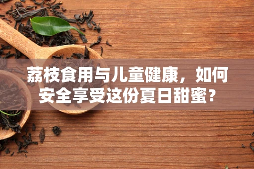 荔枝食用与儿童健康，如何安全享受这份夏日甜蜜？