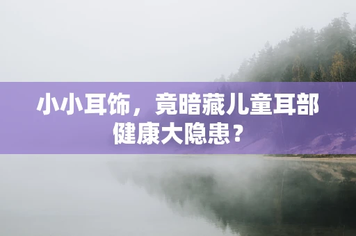 小小耳饰，竟暗藏儿童耳部健康大隐患？