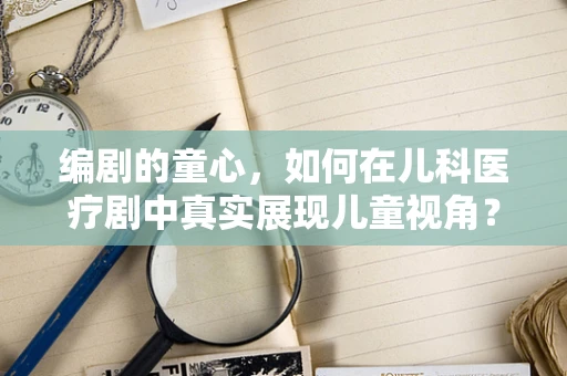 编剧的童心，如何在儿科医疗剧中真实展现儿童视角？