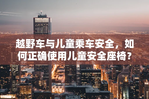 越野车与儿童乘车安全，如何正确使用儿童安全座椅？