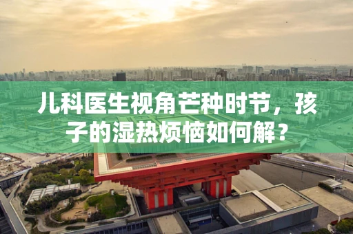 儿科医生视角芒种时节，孩子的湿热烦恼如何解？