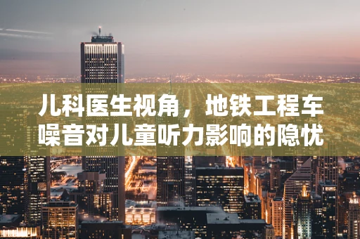 儿科医生视角，地铁工程车噪音对儿童听力影响的隐忧