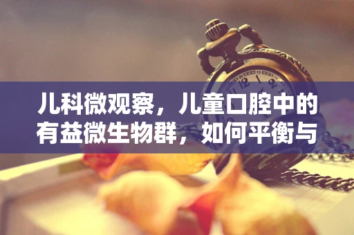 儿科微观察，儿童口腔中的有益微生物群，如何平衡与维护？