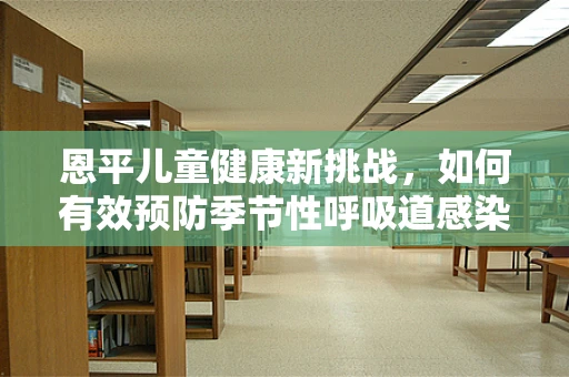 恩平儿童健康新挑战，如何有效预防季节性呼吸道感染？