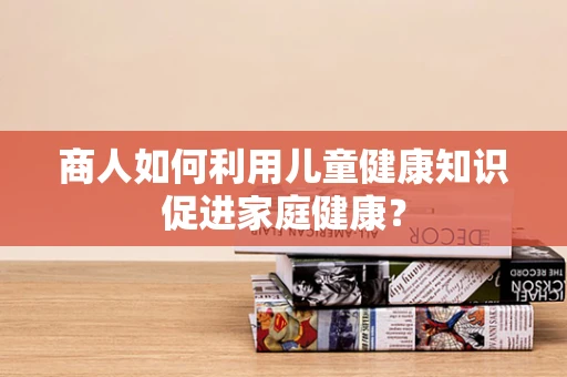 商人如何利用儿童健康知识促进家庭健康？