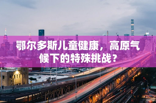 鄂尔多斯儿童健康，高原气候下的特殊挑战？