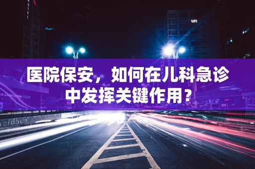 医院保安，如何在儿科急诊中发挥关键作用？