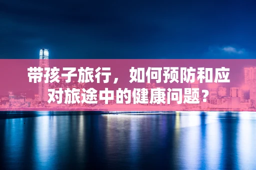 带孩子旅行，如何预防和应对旅途中的健康问题？