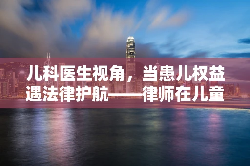 儿科医生视角，当患儿权益遇法律护航——律师在儿童医疗纠纷中的角色与挑战