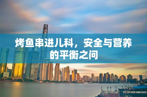 烤鱼串进儿科，安全与营养的平衡之问