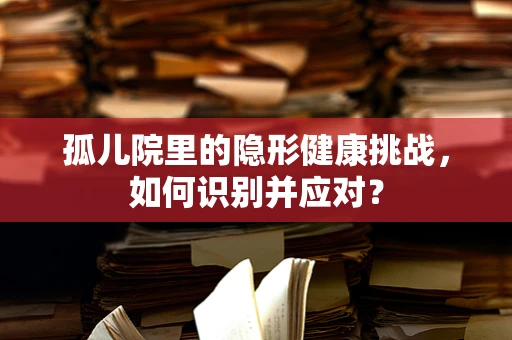 孤儿院里的隐形健康挑战，如何识别并应对？