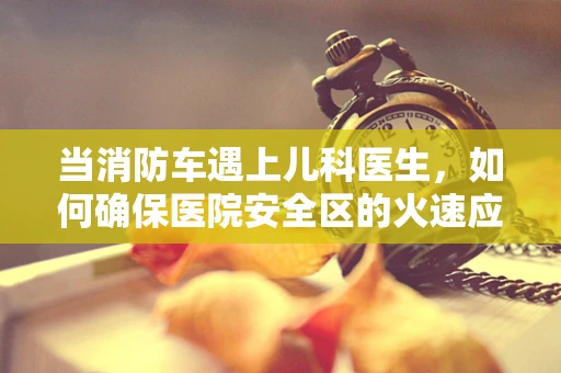当消防车遇上儿科医生，如何确保医院安全区的火速应对？