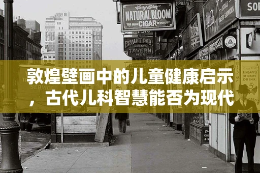 敦煌壁画中的儿童健康启示，古代儿科智慧能否为现代医疗提供灵感？