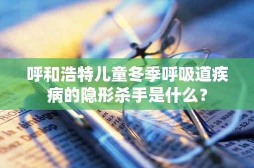 呼和浩特儿童冬季呼吸道疾病的隐形杀手是什么？