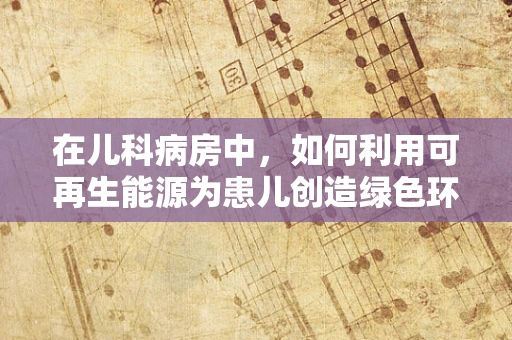 在儿科病房中，如何利用可再生能源为患儿创造绿色环境？
