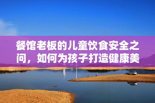 餐馆老板的儿童饮食安全之问，如何为孩子打造健康美味的用餐环境？