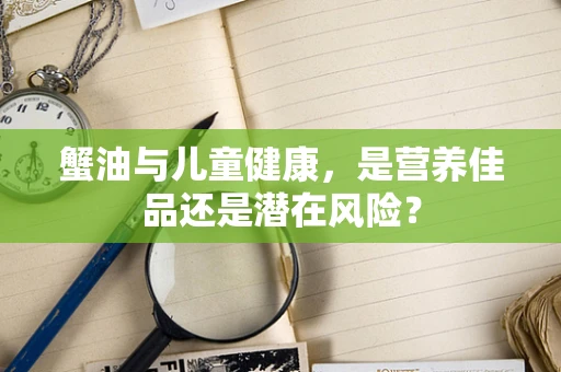 蟹油与儿童健康，是营养佳品还是潜在风险？