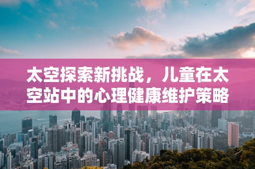 太空探索新挑战，儿童在太空站中的心理健康维护策略