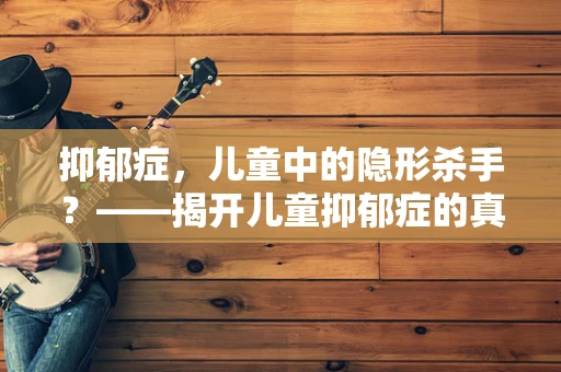 抑郁症，儿童中的隐形杀手？——揭开儿童抑郁症的真相