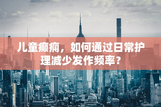 儿童癫痫，如何通过日常护理减少发作频率？