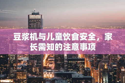 豆浆机与儿童饮食安全，家长需知的注意事项