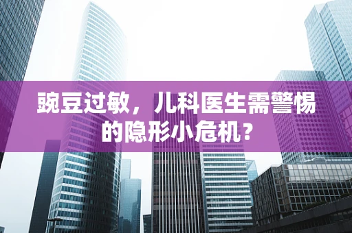 豌豆过敏，儿科医生需警惕的隐形小危机？