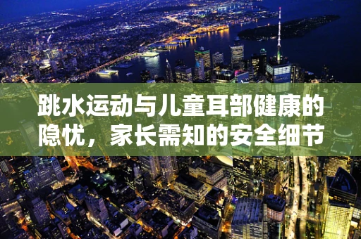 跳水运动与儿童耳部健康的隐忧，家长需知的安全细节