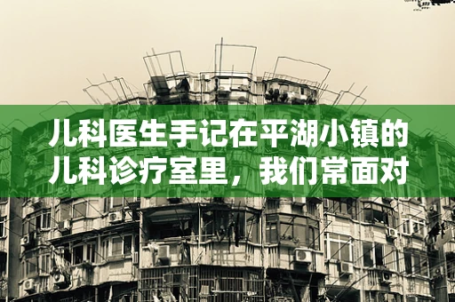 儿科医生手记在平湖小镇的儿科诊疗室里，我们常面对的挑战是什么？
