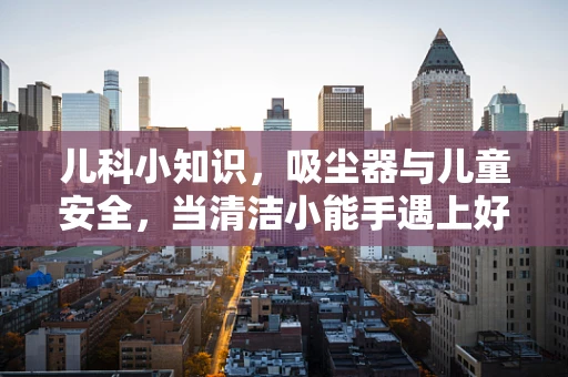 儿科小知识，吸尘器与儿童安全，当清洁小能手遇上好奇宝宝