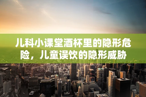 儿科小课堂酒杯里的隐形危险，儿童误饮的隐形威胁