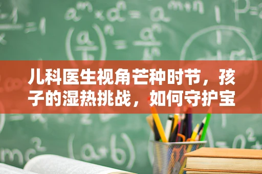儿科医生视角芒种时节，孩子的湿热挑战，如何守护宝贝的脾胃健康？