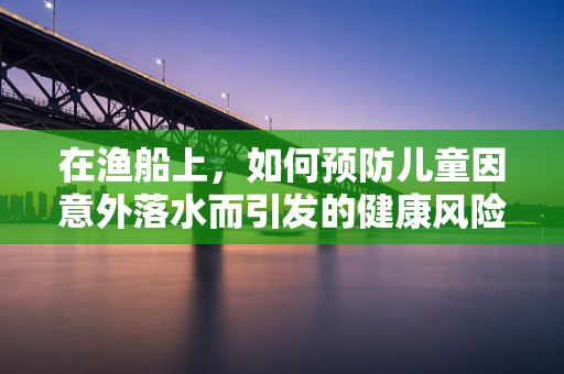 在渔船上，如何预防儿童因意外落水而引发的健康风险？