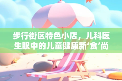 步行街区特色小店，儿科医生眼中的儿童健康新‘食’尚