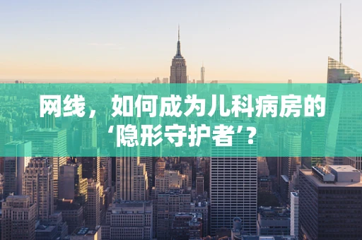 网线，如何成为儿科病房的‘隐形守护者’？