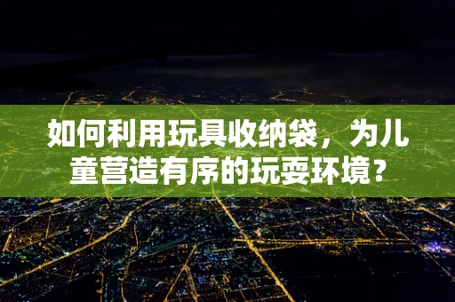 如何利用玩具收纳袋，为儿童营造有序的玩耍环境？