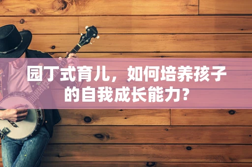 园丁式育儿，如何培养孩子的自我成长能力？