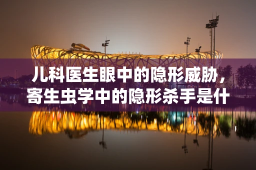 儿科医生眼中的隐形威胁，寄生虫学中的隐形杀手是什么？