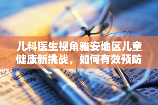 儿科医生视角雅安地区儿童健康新挑战，如何有效预防高山病对儿童的潜在影响？