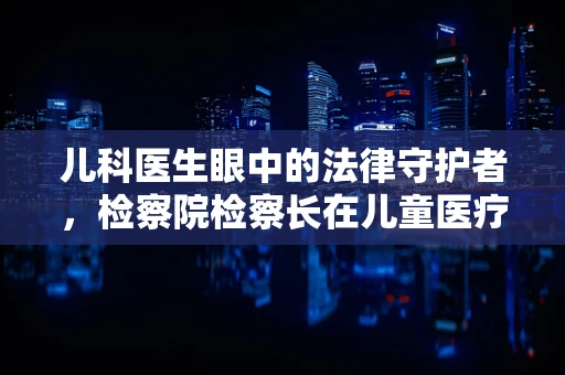 儿科医生眼中的法律守护者，检察院检察长在儿童医疗安全中的角色
