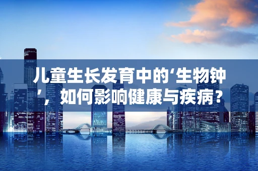 儿童生长发育中的‘生物钟’，如何影响健康与疾病？